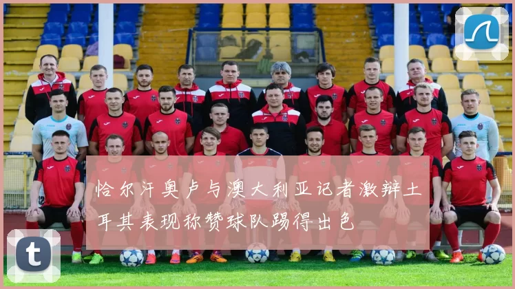 恰尔汗奥卢与澳大利亚记者激辩土耳其表现称赞球队踢得出色