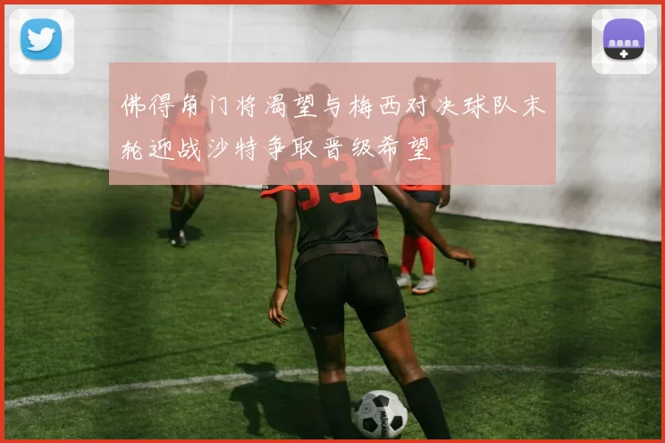 佛得角门将渴望与梅西对决球队末轮迎战沙特争取晋级希望