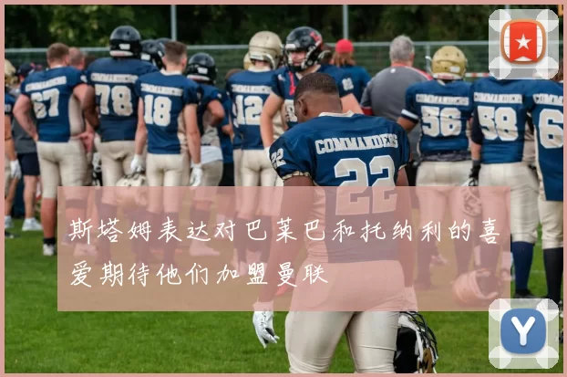 斯塔姆表达对巴莱巴和托纳利的喜爱期待他们加盟曼联