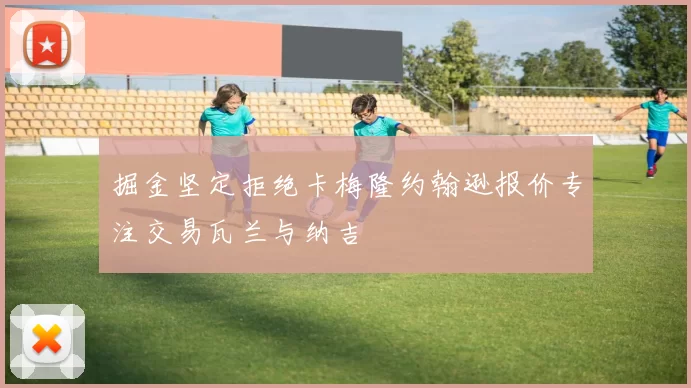 掘金坚定拒绝卡梅隆约翰逊报价专注交易瓦兰与纳吉