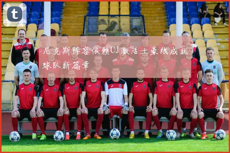 尼克斯阵容依赖CJ激活土豪线成就球队新篇章