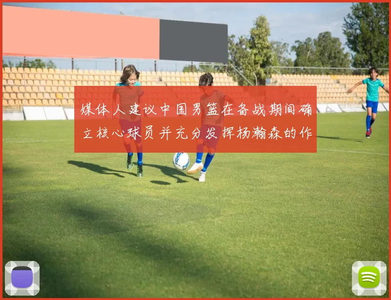媒体人建议中国男篮在备战期间确立核心球员并充分发挥杨瀚森的作用
