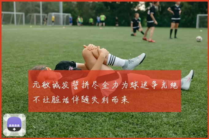 元敏诚发誓拼尽全力为球迷争光绝不让脏话伴随失利而来