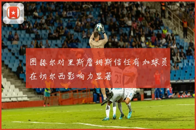 图赫尔对里斯詹姆斯信任有加球员在切尔西影响力显著
