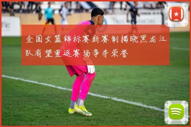 全国女篮锦标赛新赛制揭晓黑龙江队有望重返赛场争夺荣誉