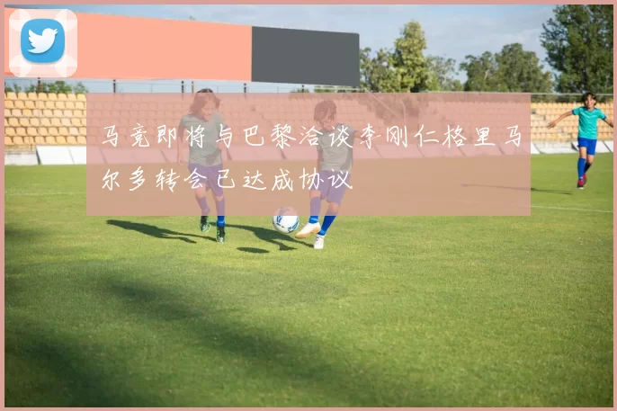 马竞即将与巴黎洽谈李刚仁格里马尔多转会已达成协议