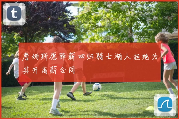 詹姆斯愿降薪回归骑士湖人拒绝为其开高薪合同