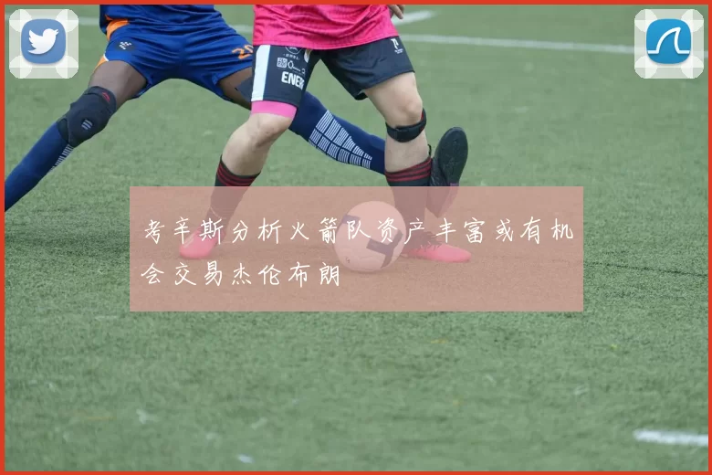 考辛斯分析火箭队资产丰富或有机会交易杰伦布朗