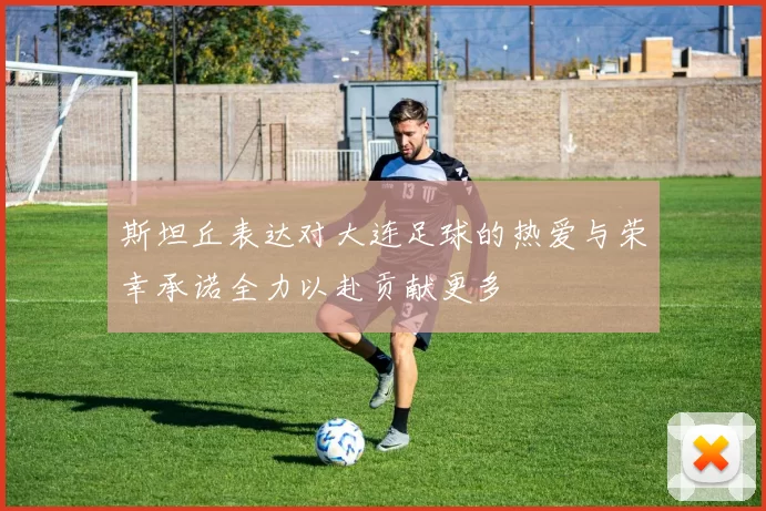 斯坦丘表达对大连足球的热爱与荣幸承诺全力以赴贡献更多