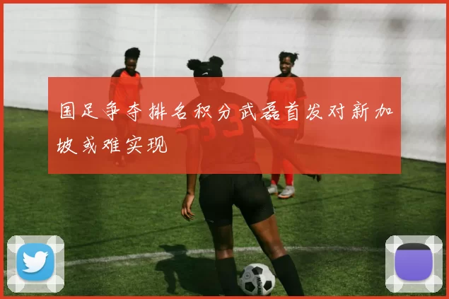 国足争夺排名积分武磊首发对新加坡或难实现