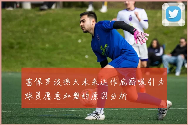 富保罗谈热火未来运作底薪吸引力球员愿意加盟的原因分析