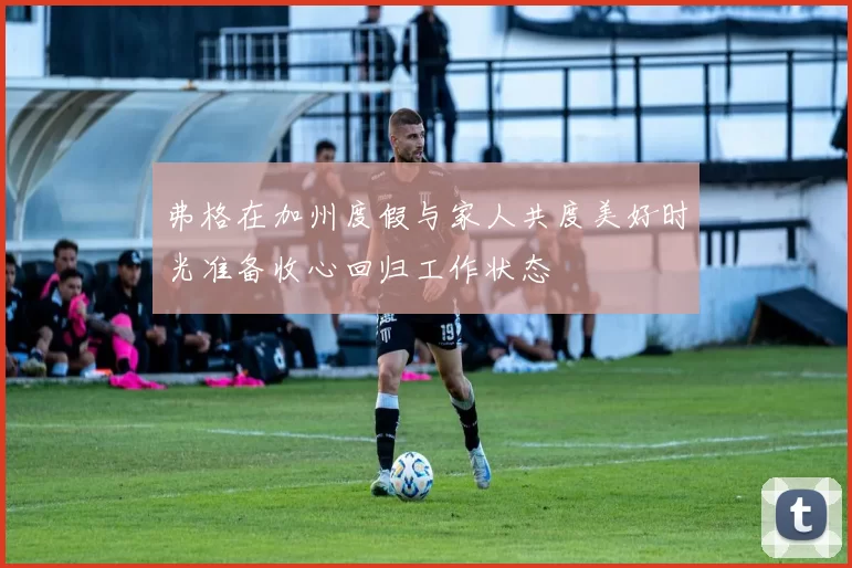 弗格在加州度假与家人共度美好时光准备收心回归工作状态