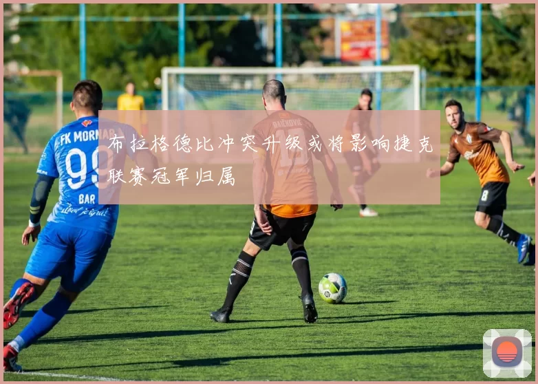布拉格德比冲突升级或将影响捷克联赛冠军归属