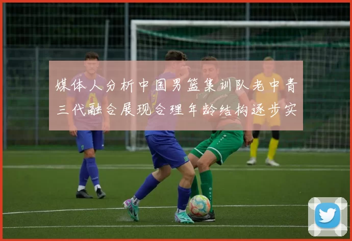 媒体人分析中国男篮集训队老中青三代融合展现合理年龄结构逐步实现换血
