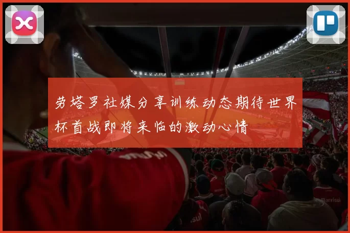 劳塔罗社媒分享训练动态期待世界杯首战即将来临的激动心情