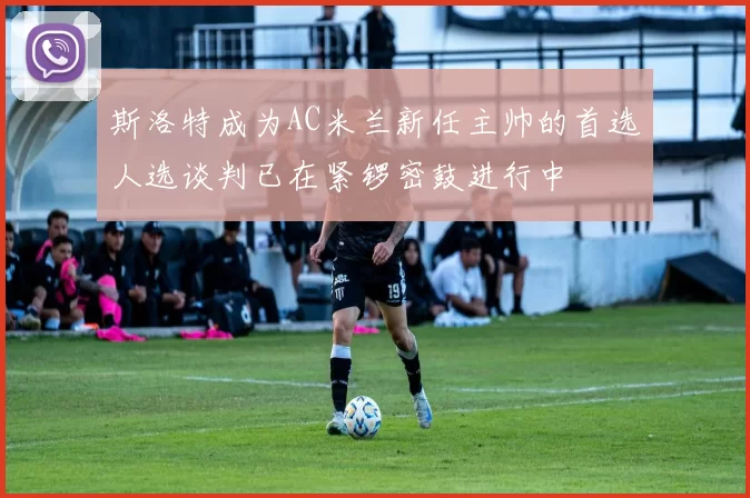 斯洛特成为AC米兰新任主帅的首选人选谈判已在紧锣密鼓进行中