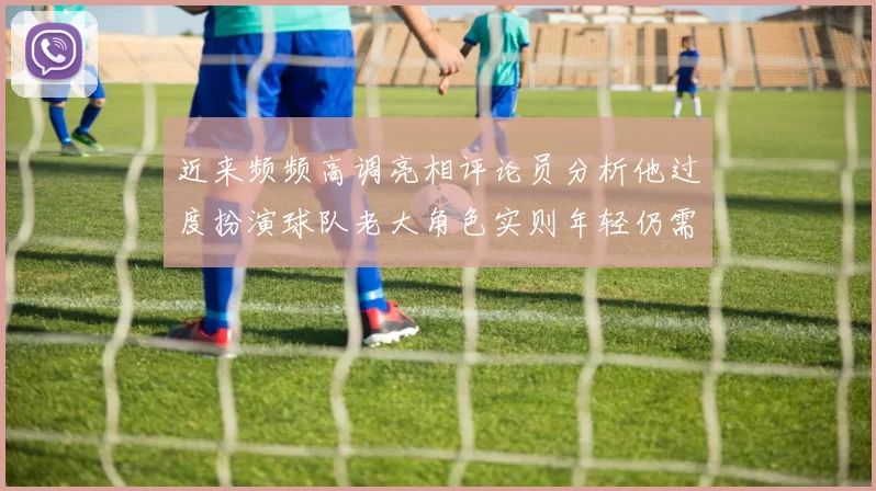 近来频频高调亮相评论员分析他过度扮演球队老大角色实则年轻仍需成长