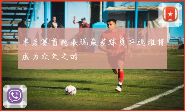 季后赛首轮表现最差球员评选谁将成为众矢之的
