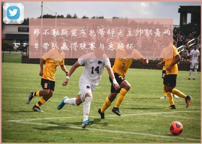 那不勒斯宣布孔蒂辞去主帅职务两年带队赢得联赛与意超杯